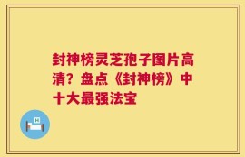封神榜灵芝孢子图片高清？盘点《封神榜》中十大最强法宝