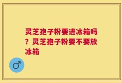 灵芝孢子粉要进冰箱吗？灵芝孢子粉要不要放冰箱