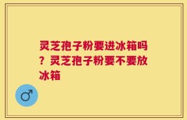 灵芝孢子粉要进冰箱吗？灵芝孢子粉要不要放冰箱