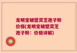 龙明宝破壁灵芝孢子粉价格(龙明宝破壁灵芝孢子粉：价格详解)