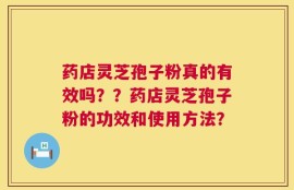 药店灵芝孢子粉真的有效吗？？药店灵芝孢子粉的功效和使用方法？