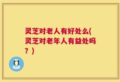 灵芝对老人有好处么(灵芝对老年人有益处吗？)