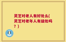 灵芝对老人有好处么(灵芝对老年人有益处吗？)
