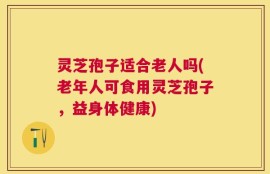 灵芝孢子适合老人吗(老年人可食用灵芝孢子，益身体健康)