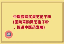 中医院购买灵芝孢子粉(医院采购灵芝孢子粉，促进中医药发展)