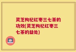 灵芝枸杞红枣三七茶的功效(灵芝枸杞红枣三七茶的益处)