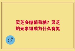 灵芝多糖葡萄糖？灵芝的元素组成为什么有氮