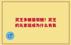 灵芝多糖葡萄糖？灵芝的元素组成为什么有氮