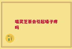 唱灵芝茶会引起嗓子疼吗