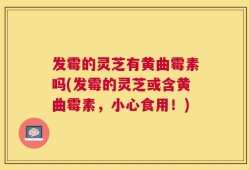 发霉的灵芝有黄曲霉素吗(发霉的灵芝或含黄曲霉素，小心食用！)