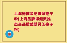 上海得健灵芝破壁孢子粉(上海品牌得健灵推出高品质破壁灵芝孢子粉)