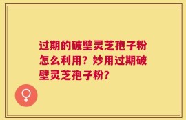 过期的破壁灵芝孢子粉怎么利用？妙用过期破壁灵芝孢子粉？