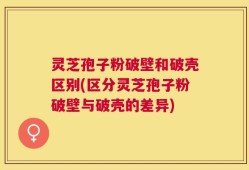 灵芝孢子粉破壁和破壳区别(区分灵芝孢子粉破壁与破壳的差异)