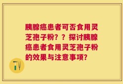 胰腺癌患者可否食用灵芝孢子粉？？探讨胰腺癌患者食用灵芝孢子粉的效果与注意事项？