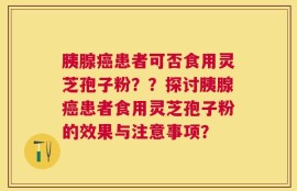 胰腺癌患者可否食用灵芝孢子粉？？探讨胰腺癌患者食用灵芝孢子粉的效果与注意事项？