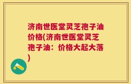 济南世医堂灵芝孢子油价格(济南世医堂灵芝孢子油：价格大起大落)