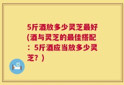5斤酒放多少灵芝最好(酒与灵芝的最佳搭配：5斤酒应当放多少灵芝？)