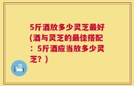 5斤酒放多少灵芝最好(酒与灵芝的最佳搭配：5斤酒应当放多少灵芝？)