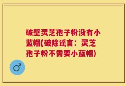 破壁灵芝孢子粉没有小蓝帽(破除谣言：灵芝孢子粉不需要小蓝帽)