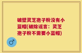 破壁灵芝孢子粉没有小蓝帽(破除谣言：灵芝孢子粉不需要小蓝帽)
