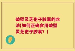 破壁灵芝孢子胶囊的吃法(如何正确食用破壁灵芝孢子胶囊？)