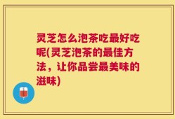 灵芝怎么泡茶吃最好吃呢(灵芝泡茶的最佳方法，让你品尝最美味的滋味)