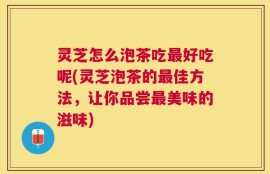 灵芝怎么泡茶吃最好吃呢(灵芝泡茶的最佳方法，让你品尝最美味的滋味)