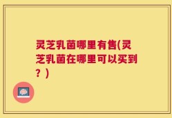 灵芝乳菌哪里有售(灵芝乳菌在哪里可以买到？)