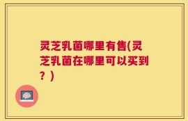 灵芝乳菌哪里有售(灵芝乳菌在哪里可以买到？)