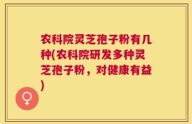 农科院灵芝孢子粉有几种(农科院研发多种灵芝孢子粉，对健康有益)