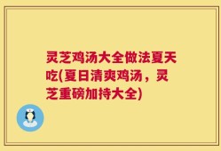 灵芝鸡汤大全做法夏天吃(夏日清爽鸡汤，灵芝重磅加持大全)