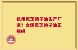 杭州灵芝孢子油生产厂家？合辉灵芝孢子油正规吗