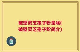 破壁灵芝孢子粉是啥(破壁灵芝孢子粉简介)