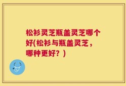 松衫灵芝瓶盖灵芝哪个好(松衫与瓶盖灵芝，哪种更好？)