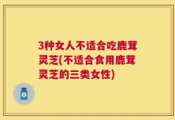 3种女人不适合吃鹿茸灵芝(不适合食用鹿茸灵芝的三类女性)