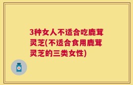 3种女人不适合吃鹿茸灵芝(不适合食用鹿茸灵芝的三类女性)