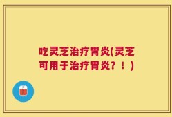 吃灵芝治疗胃炎(灵芝可用于治疗胃炎？！)