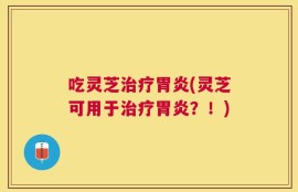 吃灵芝治疗胃炎(灵芝可用于治疗胃炎？！)