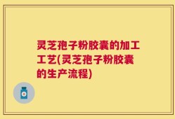 灵芝孢子粉胶囊的加工工艺(灵芝孢子粉胶囊的生产流程)