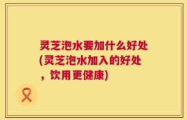 灵芝泡水要加什么好处(灵芝泡水加入的好处，饮用更健康)