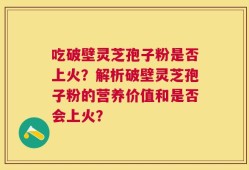 吃破壁灵芝孢子粉是否上火？解析破壁灵芝孢子粉的营养价值和是否会上火？