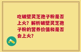 吃破壁灵芝孢子粉是否上火？解析破壁灵芝孢子粉的营养价值和是否会上火？
