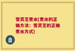 雪灵芝煮水(煮水的正确方法：雪灵芝的正确煮水方式)