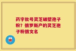 药字批号灵芝破壁孢子粉？俄罗斯产的灵芝孢子粉俄文名