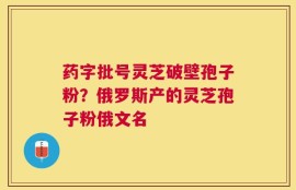 药字批号灵芝破壁孢子粉？俄罗斯产的灵芝孢子粉俄文名