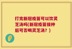 打完新冠疫苗可以饮灵芝汤吗(新冠疫苗接种后可否喝灵芝汤？)