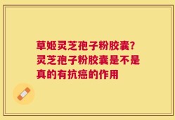 草姬灵芝孢子粉胶囊？灵芝孢子粉胶囊是不是真的有抗癌的作用