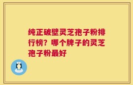 纯正破壁灵芝孢子粉排行榜？哪个牌子的灵芝孢子粉最好