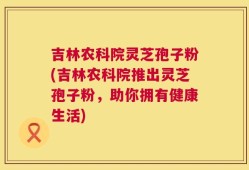 吉林农科院灵芝孢子粉(吉林农科院推出灵芝孢子粉，助你拥有健康生活)