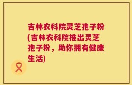 吉林农科院灵芝孢子粉(吉林农科院推出灵芝孢子粉，助你拥有健康生活)